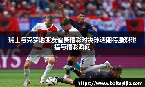 瑞士与克罗地亚友谊赛精彩对决球迷期待激烈碰撞与精彩瞬间